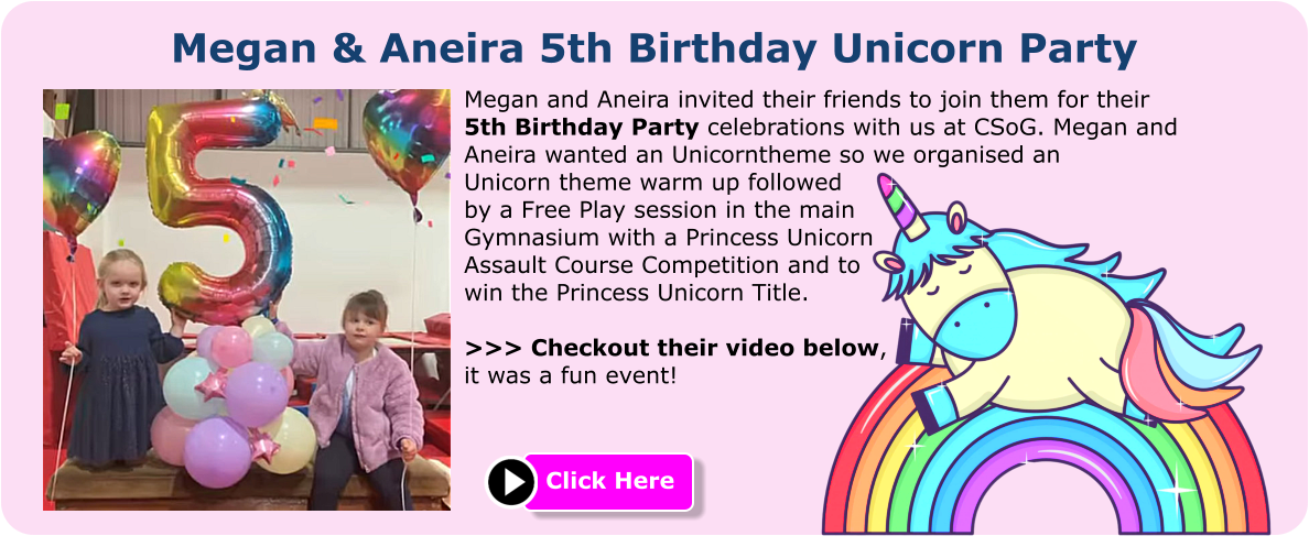 Megan & Aneira 5th Birthday Unicorn Party Megan and Aneira invited their friends to join them for their 5th Birthday Party celebrations with us at CSoG. Megan and Aneira wanted an Unicorntheme so we organised an Unicorn theme warm up followed by a Free Play session in the main Gymnasium with a Princess Unicorn Assault Course Competition and to win the Princess Unicorn Title.  >>> Checkout their video below, it was a fun event! Click Here