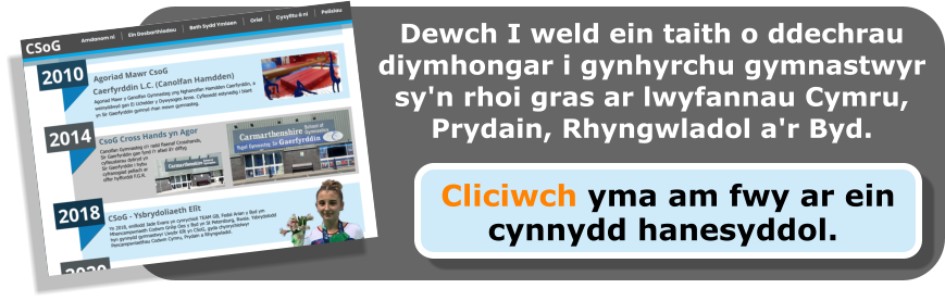 Dewch I weld ein taith o ddechrau diymhongar i gynhyrchu gymnastwyr sy'n rhoi gras ar lwyfannau Cymru, Prydain, Rhyngwladol a'r Byd.  Cliciwch yma am fwy ar ein cynnydd hanesyddol.